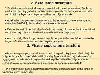 2. Exfoliated structure
• Exfoliated or delaminated structure is obtained when the insertion of polymer
chains into the clay galleries causes to the separation of the layers one another
and individual layers are dispersed within the polymer matrix.
• At all, when the polymer chains cause to the increasing of interlayer spacing
more than 80-100 Å, the exfoliated structure is obtained.
• Due to the well dispersion of individual clay layers, high aspect ratio is obtained
and lower clay content is needed for exfoliated nanocomposites.
• Also most significant improvement in polymer properties is obtained due to the
large surface interactions between polymer and clay.
3. Phase separated structure
• When the organic polymer is interacted with inorganic clay (unmodified clay), the
polymer is unable to intercalate within the clay layers and the clay is dispersed as
aggregates or particles with layers stacked together within the polymer matrix.
• The obtained composite structure is considered as “phase separated”.
• The properties of phase separated polymer/clay composites are in the range of
traditional micro composites.
 
