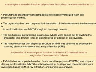Nanocomposite materials based on polyurethane intercalated into montmorillonite clay
• Polyurethane organoclay nanocomposites have been synthesized via in situ
polymerization method.
• The organoclay has been prepared by intercalation of diethanolamine or triethanolamine
in
to montmorillonite clay (MMT) through ion exchange process.
• The syntheses of polyurethane–organoclay hybrids were carried out by swelling the
organoclay into different kinds of diols followed by addition of diisocyanate.
• The nanocomposites with dispersed structure of MMT was obtained as evidence by
scanning electron microscope and X-ray diffraction (XRD)
Preparation of Nanocomposite Based on Exfoliation of Montmorillonite in
Acrylamide Thermosensitive Polymer
• Exfoliated nanocomposite based on thermosensitive polymer (PNIPAM) was prepared
utilizing montmorillonite (MMT) by solution blending. Its dispersion characteristics were
investigated using SEM, X-ray diffraction, and particle size analysis.
 
