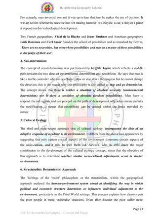 Page | 2
C9T: Environmental Geography – Concept and Scope
For example, man invented iron and it was up to him that how he makes the use of that iron. It
was up to him whether he uses the iron for making hammer or a bicycle, a car, a ship or a plane
it depends on his technological development.
Two French geographers, Vidal de la Blache and Jeans Bruhnes and American geographers
Isiah Bowman and Carl Sauer founded the school of possibilism and as remarked by Febvre,
‘There are no necessities, but everywhere possibilities and man as a master of these possibilities
is the judge of their use’.
4. Neo-determinism
The concept of neo-determinism was put forward by Griffith Taylor which reflects a middle
path between the two ideas of environmental determinism and possibilism. He says that man is
like a traffic controller who can accelerate, slow or stop down the progress but he cannot change
the direction, this is the reason why this philosophy is also called as stop and go determinism.
The concept shows that there is neither a situation of absolute necessity (environmental
determinism) nor is there a condition of absolute freedom (possibilism). Men have to
respond the red signals and can proceed on the path of development only when nature permits
the modification. It means that possibilities can be created within the limits provided by
nature.
5. Cultural Ecology
The third and most recent approach that of cultural ecology, incorporates the idea of an
adaptive response of a culture to its environment. It differs from the above two approaches by
suggesting that only certain critical aspects of the environment determine certain aspects of
the socio-culture, and it tries to spell them out. Steward, who in 1955 made the major
contribution to the development of the cultural ecology concept, states that the objective of
this approach is to determine whether similar socio-cultural adjustments occur in similar
environments.
6. Structuralists Deterministic Approach
The Writings of the 'realist' philosophers or the structuralists, within the geographical
approach analysed the human-environment system aimed at identifying the way in which
political and economic structure determines or influences individual adjustment to the
environment, particularly in the Third World settings. This concept explains how disaster puts
the poor people in more vulnerable situations. Even after disaster the poor suffer more
 