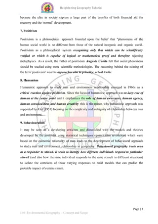 Page | 3
C9T: Environmental Geography – Concept and Scope
because the elite in society capture a large part of the benefits of both financial aid for
recovery and the ‘normal’ development.
7. Positivism
Positivism is a philosophical approach founded upon the belief that "phenomena of the
human social world is no different from those of the natural inorganic and organic world.
Positivism as a philosophical system recognising only that which can be scientifically
verified or which is capable of logical or mathematical proof and therefore rejecting
metaphysics. As a result, the father of positivism Auguste Comte felt that social phenomena
should be studied using more scientific methodologies. The reasoning behind the coining of
the term 'positivism' was the approaches aim to prioritize actual truths.
8. Humanism
Humanistic approach to study man and environment relationship emerged in 1960s as a
critical reaction against positivism. Since the focus of humanistic approach was to keep role of
human at the centre point and it emphasizes the role of human awareness, human agency,
human consciousness and human creativity this is the reason why humanistic approach was
supported by Kirk (1951) focusing on the complexity and ambiguity of relationship between man
and environment.
9. Behaviouralism
It may be seen as a developing criticism and dissatisfied with the models and theories
developed by the positivist using statistical techniques (quantitative revolution) which were
based on the economic rationality of man leads to the development of behavioural approach
to study man and environment relationship in geography. Behavioural geography treats man
as a responder to stimuli. It seeks to identify how different individuals respond to particular
stimuli (and also how the same individual responds to the same stimuli in different situations)
to isolate the correlates of those varying responses to build models that can predict the
probable impact of certain stimuli.
 