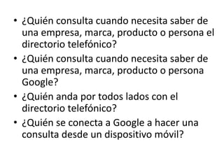 • ¿Quién consulta cuando necesita saber de 
una empresa, marca, producto o persona el 
directorio telefónico? 
• ¿Quién consulta cuando necesita saber de 
una empresa, marca, producto o persona 
Google? 
• ¿Quién anda por todos lados con el 
directorio telefónico? 
• ¿Quién se conecta a Google a hacer una 
consulta desde un dispositivo móvil? 
 