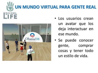 UN MUNDO VIRTUAL PARA GENTE REAL 
• Los usuarios crean 
un avatar que los 
deja interactuar en 
ese mundo. 
• Se puede conocer 
gente, comprar 
cosas y tener todo 
un estilo de vida. 
 