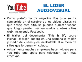 EL LIDER 
AUDIOVISUAL 
• Como plataforma de negocios You tube se ha 
convertido en el cerebro de los videos virales ya 
que desde este sitio se pueden publicar videos 
que luego pueden ser enlazados a otros sitios 
web, incluyendo Facebook. 
• El trailer del documental 'This Is It‘, sobre 
Michael Jackson supero en una semana el millón 
y medio de visitas y es incalculable el numero de 
sitios que lo tienen vinculado. 
• Actualmente muchas empresas hacen videos para 
You tube que spots para televisión, son mas 
efectivos. 
 
