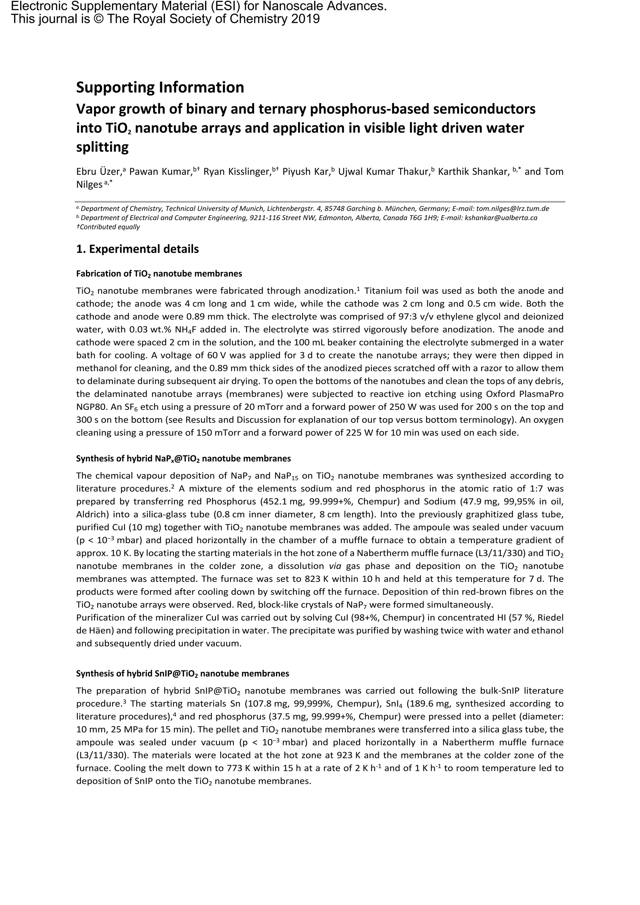 Supporting Information
Vapor growth of binary and ternary phosphorus-based semiconductors
into TiO2 nanotube arrays and application in visible light driven water
splitting
Ebru Üzer,a Pawan Kumar,b† Ryan Kisslinger,b† Piyush Kar,b Ujwal Kumar Thakur,b Karthik Shankar, b,* and Tom
Nilgesa,*
a.Department of Chemistry, Technical University of Munich, Lichtenbergstr. 4, 85748 Garching b. München, Germany; E-mail: tom.nilges@lrz.tum.de
b.Department of Electrical and Computer Engineering, 9211-116 Street NW, Edmonton, Alberta, Canada T6G 1H9; E-mail: kshankar@ualberta.ca
†Contributed equally
1. Experimental details
Fabrication of TiO2 nanotube membranes
TiO2 nanotube membranes were fabricated through anodization.1 Titanium foil was used as both the anode and
cathode; the anode was 4 cm long and 1 cm wide, while the cathode was 2 cm long and 0.5 cm wide. Both the
cathode and anode were 0.89 mm thick. The electrolyte was comprised of 97:3 v/v ethylene glycol and deionized
water, with 0.03 wt.% NH4F added in. The electrolyte was stirred vigorously before anodization. The anode and
cathode were spaced 2 cm in the solution, and the 100 mL beaker containing the electrolyte submerged in a water
bath for cooling. A voltage of 60 V was applied for 3 d to create the nanotube arrays; they were then dipped in
methanol for cleaning, and the 0.89 mm thick sides of the anodized pieces scratched off with a razor to allow them
to delaminate during subsequent air drying. To open the bottoms of the nanotubes and clean the tops of any debris,
the delaminated nanotube arrays (membranes) were subjected to reactive ion etching using Oxford PlasmaPro
NGP80. An SF6 etch using a pressure of 20 mTorr and a forward power of 250 W was used for 200 s on the top and
300 s on the bottom (see Results and Discussion for explanation of our top versus bottom terminology). An oxygen
cleaning using a pressure of 150 mTorr and a forward power of 225 W for 10 min was used on each side.
Synthesis of hybrid NaPx@TiO2 nanotube membranes
The chemical vapour deposition of NaP7 and NaP15 on TiO2 nanotube membranes was synthesized according to
literature procedures.2 A mixture of the elements sodium and red phosphorus in the atomic ratio of 1:7 was
prepared by transferring red Phosphorus (452.1 mg, 99.999+%, Chempur) and Sodium (47.9 mg, 99,95% in oil,
Aldrich) into a silica-glass tube (0.8 cm inner diameter, 8 cm length). Into the previously graphitized glass tube,
purified CuI (10 mg) together with TiO2 nanotube membranes was added. The ampoule was sealed under vacuum
(p < 10−3 mbar) and placed horizontally in the chamber of a muffle furnace to obtain a temperature gradient of
approx. 10 K. By locating the starting materials in the hot zone of a Nabertherm muffle furnace (L3/11/330) and TiO2
nanotube membranes in the colder zone, a dissolution via gas phase and deposition on the TiO2 nanotube
membranes was attempted. The furnace was set to 823 K within 10 h and held at this temperature for 7 d. The
products were formed after cooling down by switching off the furnace. Deposition of thin red-brown fibres on the
TiO2 nanotube arrays were observed. Red, block-like crystals of NaP7 were formed simultaneously.
Purification of the mineralizer CuI was carried out by solving CuI (98+%, Chempur) in concentrated HI (57 %, Riedel
de Häen) and following precipitation in water. The precipitate was purified by washing twice with water and ethanol
and subsequently dried under vacuum.
Synthesis of hybrid SnIP@TiO2 nanotube membranes
The preparation of hybrid SnIP@TiO2 nanotube membranes was carried out following the bulk-SnIP literature
procedure.3 The starting materials Sn (107.8 mg, 99,999%, Chempur), SnI4 (189.6 mg, synthesized according to
literature procedures),4 and red phosphorus (37.5 mg, 99.999+%, Chempur) were pressed into a pellet (diameter:
10 mm, 25 MPa for 15 min). The pellet and TiO2 nanotube membranes were transferred into a silica glass tube, the
ampoule was sealed under vacuum (p < 10−3 mbar) and placed horizontally in a Nabertherm muffle furnace
(L3/11/330). The materials were located at the hot zone at 923 K and the membranes at the colder zone of the
furnace. Cooling the melt down to 773 K within 15 h at a rate of 2 K h-1 and of 1 K h-1 to room temperature led to
deposition of SnIP onto the TiO2 nanotube membranes.
Electronic Supplementary Material (ESI) for Nanoscale Advances.
This journal is © The Royal Society of Chemistry 2019
 