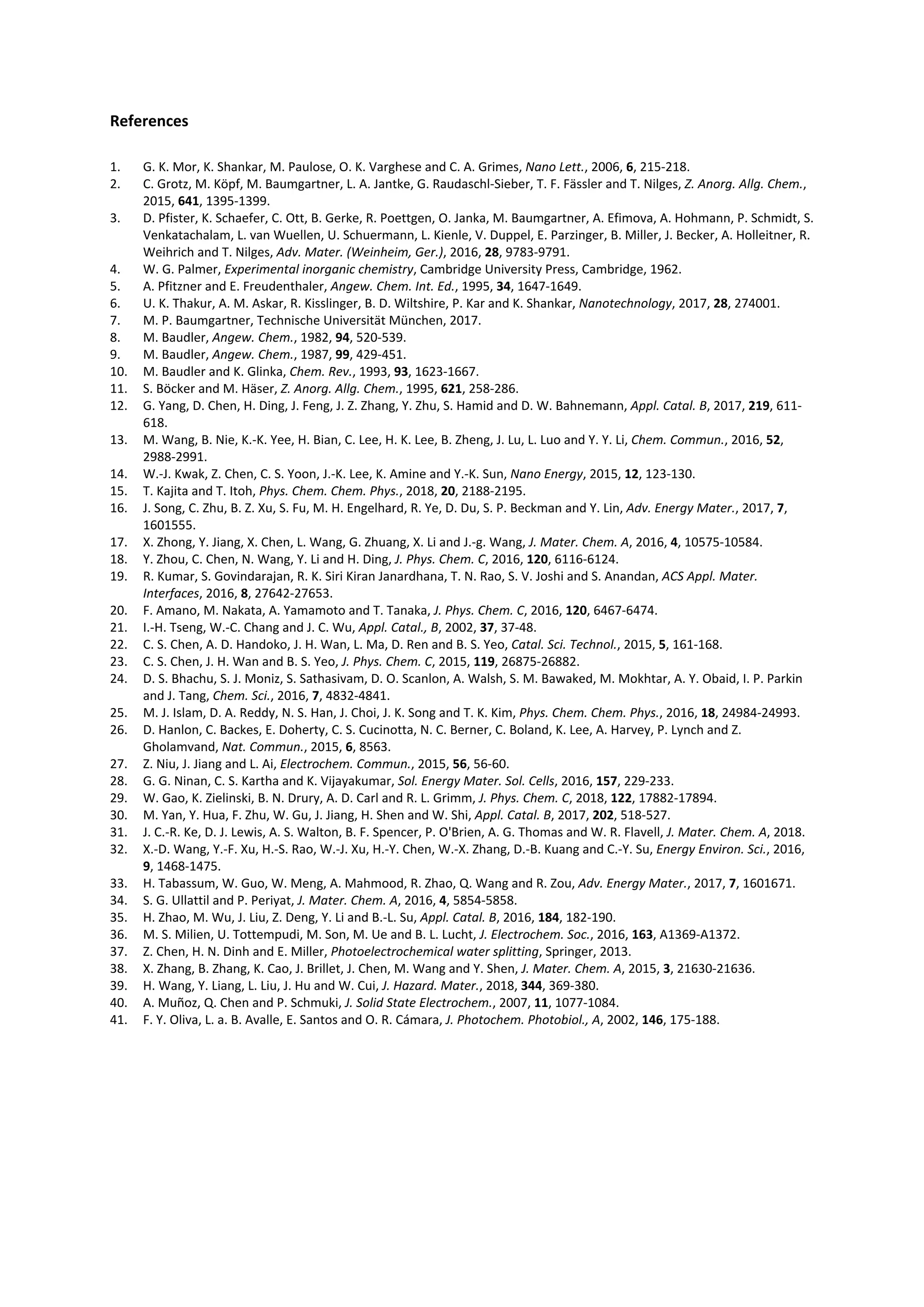 References
1. G. K. Mor, K. Shankar, M. Paulose, O. K. Varghese and C. A. Grimes, Nano Lett., 2006, 6, 215-218.
2. C. Grotz, M. Köpf, M. Baumgartner, L. A. Jantke, G. Raudaschl-Sieber, T. F. Fässler and T. Nilges, Z. Anorg. Allg. Chem.,
2015, 641, 1395-1399.
3. D. Pfister, K. Schaefer, C. Ott, B. Gerke, R. Poettgen, O. Janka, M. Baumgartner, A. Efimova, A. Hohmann, P. Schmidt, S.
Venkatachalam, L. van Wuellen, U. Schuermann, L. Kienle, V. Duppel, E. Parzinger, B. Miller, J. Becker, A. Holleitner, R.
Weihrich and T. Nilges, Adv. Mater. (Weinheim, Ger.), 2016, 28, 9783-9791.
4. W. G. Palmer, Experimental inorganic chemistry, Cambridge University Press, Cambridge, 1962.
5. A. Pfitzner and E. Freudenthaler, Angew. Chem. Int. Ed., 1995, 34, 1647-1649.
6. U. K. Thakur, A. M. Askar, R. Kisslinger, B. D. Wiltshire, P. Kar and K. Shankar, Nanotechnology, 2017, 28, 274001.
7. M. P. Baumgartner, Technische Universität München, 2017.
8. M. Baudler, Angew. Chem., 1982, 94, 520-539.
9. M. Baudler, Angew. Chem., 1987, 99, 429-451.
10. M. Baudler and K. Glinka, Chem. Rev., 1993, 93, 1623-1667.
11. S. Böcker and M. Häser, Z. Anorg. Allg. Chem., 1995, 621, 258-286.
12. G. Yang, D. Chen, H. Ding, J. Feng, J. Z. Zhang, Y. Zhu, S. Hamid and D. W. Bahnemann, Appl. Catal. B, 2017, 219, 611-
618.
13. M. Wang, B. Nie, K.-K. Yee, H. Bian, C. Lee, H. K. Lee, B. Zheng, J. Lu, L. Luo and Y. Y. Li, Chem. Commun., 2016, 52,
2988-2991.
14. W.-J. Kwak, Z. Chen, C. S. Yoon, J.-K. Lee, K. Amine and Y.-K. Sun, Nano Energy, 2015, 12, 123-130.
15. T. Kajita and T. Itoh, Phys. Chem. Chem. Phys., 2018, 20, 2188-2195.
16. J. Song, C. Zhu, B. Z. Xu, S. Fu, M. H. Engelhard, R. Ye, D. Du, S. P. Beckman and Y. Lin, Adv. Energy Mater., 2017, 7,
1601555.
17. X. Zhong, Y. Jiang, X. Chen, L. Wang, G. Zhuang, X. Li and J.-g. Wang, J. Mater. Chem. A, 2016, 4, 10575-10584.
18. Y. Zhou, C. Chen, N. Wang, Y. Li and H. Ding, J. Phys. Chem. C, 2016, 120, 6116-6124.
19. R. Kumar, S. Govindarajan, R. K. Siri Kiran Janardhana, T. N. Rao, S. V. Joshi and S. Anandan, ACS Appl. Mater.
Interfaces, 2016, 8, 27642-27653.
20. F. Amano, M. Nakata, A. Yamamoto and T. Tanaka, J. Phys. Chem. C, 2016, 120, 6467-6474.
21. I.-H. Tseng, W.-C. Chang and J. C. Wu, Appl. Catal., B, 2002, 37, 37-48.
22. C. S. Chen, A. D. Handoko, J. H. Wan, L. Ma, D. Ren and B. S. Yeo, Catal. Sci. Technol., 2015, 5, 161-168.
23. C. S. Chen, J. H. Wan and B. S. Yeo, J. Phys. Chem. C, 2015, 119, 26875-26882.
24. D. S. Bhachu, S. J. Moniz, S. Sathasivam, D. O. Scanlon, A. Walsh, S. M. Bawaked, M. Mokhtar, A. Y. Obaid, I. P. Parkin
and J. Tang, Chem. Sci., 2016, 7, 4832-4841.
25. M. J. Islam, D. A. Reddy, N. S. Han, J. Choi, J. K. Song and T. K. Kim, Phys. Chem. Chem. Phys., 2016, 18, 24984-24993.
26. D. Hanlon, C. Backes, E. Doherty, C. S. Cucinotta, N. C. Berner, C. Boland, K. Lee, A. Harvey, P. Lynch and Z.
Gholamvand, Nat. Commun., 2015, 6, 8563.
27. Z. Niu, J. Jiang and L. Ai, Electrochem. Commun., 2015, 56, 56-60.
28. G. G. Ninan, C. S. Kartha and K. Vijayakumar, Sol. Energy Mater. Sol. Cells, 2016, 157, 229-233.
29. W. Gao, K. Zielinski, B. N. Drury, A. D. Carl and R. L. Grimm, J. Phys. Chem. C, 2018, 122, 17882-17894.
30. M. Yan, Y. Hua, F. Zhu, W. Gu, J. Jiang, H. Shen and W. Shi, Appl. Catal. B, 2017, 202, 518-527.
31. J. C.-R. Ke, D. J. Lewis, A. S. Walton, B. F. Spencer, P. O'Brien, A. G. Thomas and W. R. Flavell, J. Mater. Chem. A, 2018.
32. X.-D. Wang, Y.-F. Xu, H.-S. Rao, W.-J. Xu, H.-Y. Chen, W.-X. Zhang, D.-B. Kuang and C.-Y. Su, Energy Environ. Sci., 2016,
9, 1468-1475.
33. H. Tabassum, W. Guo, W. Meng, A. Mahmood, R. Zhao, Q. Wang and R. Zou, Adv. Energy Mater., 2017, 7, 1601671.
34. S. G. Ullattil and P. Periyat, J. Mater. Chem. A, 2016, 4, 5854-5858.
35. H. Zhao, M. Wu, J. Liu, Z. Deng, Y. Li and B.-L. Su, Appl. Catal. B, 2016, 184, 182-190.
36. M. S. Milien, U. Tottempudi, M. Son, M. Ue and B. L. Lucht, J. Electrochem. Soc., 2016, 163, A1369-A1372.
37. Z. Chen, H. N. Dinh and E. Miller, Photoelectrochemical water splitting, Springer, 2013.
38. X. Zhang, B. Zhang, K. Cao, J. Brillet, J. Chen, M. Wang and Y. Shen, J. Mater. Chem. A, 2015, 3, 21630-21636.
39. H. Wang, Y. Liang, L. Liu, J. Hu and W. Cui, J. Hazard. Mater., 2018, 344, 369-380.
40. A. Muñoz, Q. Chen and P. Schmuki, J. Solid State Electrochem., 2007, 11, 1077-1084.
41. F. Y. Oliva, L. a. B. Avalle, E. Santos and O. R. Cámara, J. Photochem. Photobiol., A, 2002, 146, 175-188.
 