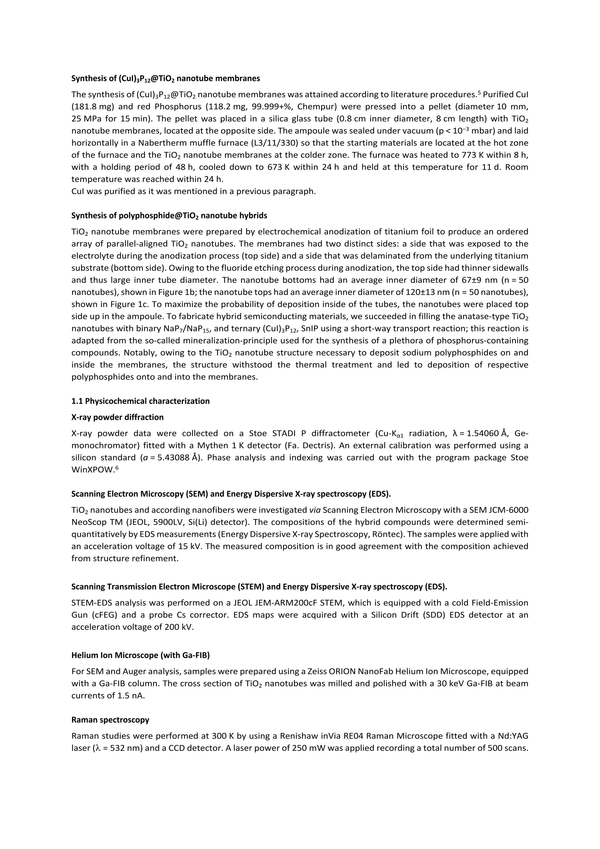 Synthesis of (CuI)3P12@TiO2 nanotube membranes
The synthesis of (CuI)3P12@TiO2 nanotube membranes was attained according to literature procedures.5 Purified CuI
(181.8 mg) and red Phosphorus (118.2 mg, 99.999+%, Chempur) were pressed into a pellet (diameter 10 mm,
25 MPa for 15 min). The pellet was placed in a silica glass tube (0.8 cm inner diameter, 8 cm length) with TiO2
nanotube membranes, located at the opposite side. The ampoule was sealed under vacuum (p < 10−3 mbar) and laid
horizontally in a Nabertherm muffle furnace (L3/11/330) so that the starting materials are located at the hot zone
of the furnace and the TiO2 nanotube membranes at the colder zone. The furnace was heated to 773 K within 8 h,
with a holding period of 48 h, cooled down to 673 K within 24 h and held at this temperature for 11 d. Room
temperature was reached within 24 h.
CuI was purified as it was mentioned in a previous paragraph.
Synthesis of polyphosphide@TiO2 nanotube hybrids
TiO2 nanotube membranes were prepared by electrochemical anodization of titanium foil to produce an ordered
array of parallel-aligned TiO2 nanotubes. The membranes had two distinct sides: a side that was exposed to the
electrolyte during the anodization process (top side) and a side that was delaminated from the underlying titanium
substrate (bottom side). Owing to the fluoride etching process during anodization, the top side had thinner sidewalls
and thus large inner tube diameter. The nanotube bottoms had an average inner diameter of 67±9 nm (n = 50
nanotubes), shown in Figure 1b; the nanotube tops had an average inner diameter of 120±13 nm (n = 50 nanotubes),
shown in Figure 1c. To maximize the probability of deposition inside of the tubes, the nanotubes were placed top
side up in the ampoule. To fabricate hybrid semiconducting materials, we succeeded in filling the anatase-type TiO2
nanotubes with binary NaP7/NaP15, and ternary (CuI)3P12, SnIP using a short-way transport reaction; this reaction is
adapted from the so-called mineralization-principle used for the synthesis of a plethora of phosphorus-containing
compounds. Notably, owing to the TiO2 nanotube structure necessary to deposit sodium polyphosphides on and
inside the membranes, the structure withstood the thermal treatment and led to deposition of respective
polyphosphides onto and into the membranes.
1.1 Physicochemical characterization
X-ray powder diffraction
X-ray powder data were collected on a Stoe STADI P diffractometer (Cu-Kα1 radiation, λ = 1.54060 Å, Ge-
monochromator) fitted with a Mythen 1 K detector (Fa. Dectris). An external calibration was performed using a
silicon standard (a = 5.43088 Å). Phase analysis and indexing was carried out with the program package Stoe
WinXPOW.6
Scanning Electron Microscopy (SEM) and Energy Dispersive X-ray spectroscopy (EDS).
TiO2 nanotubes and according nanofibers were investigated via Scanning Electron Microscopy with a SEM JCM-6000
NeoScop TM (JEOL, 5900LV, Si(Li) detector). The compositions of the hybrid compounds were determined semi-
quantitatively by EDS measurements (Energy Dispersive X-ray Spectroscopy, Röntec). The samples were applied with
an acceleration voltage of 15 kV. The measured composition is in good agreement with the composition achieved
from structure refinement.
Scanning Transmission Electron Microscope (STEM) and Energy Dispersive X-ray spectroscopy (EDS).
STEM-EDS analysis was performed on a JEOL JEM-ARM200cF STEM, which is equipped with a cold Field-Emission
Gun (cFEG) and a probe Cs corrector. EDS maps were acquired with a Silicon Drift (SDD) EDS detector at an
acceleration voltage of 200 kV.
Helium Ion Microscope (with Ga-FIB)
For SEM and Auger analysis, samples were prepared using a Zeiss ORION NanoFab Helium Ion Microscope, equipped
with a Ga-FIB column. The cross section of TiO2 nanotubes was milled and polished with a 30 keV Ga-FIB at beam
currents of 1.5 nA.
Raman spectroscopy
Raman studies were performed at 300 K by using a Renishaw inVia RE04 Raman Microscope fitted with a Nd:YAG
laser ( = 532 nm) and a CCD detector. A laser power of 250 mW was applied recording a total number of 500 scans.
 