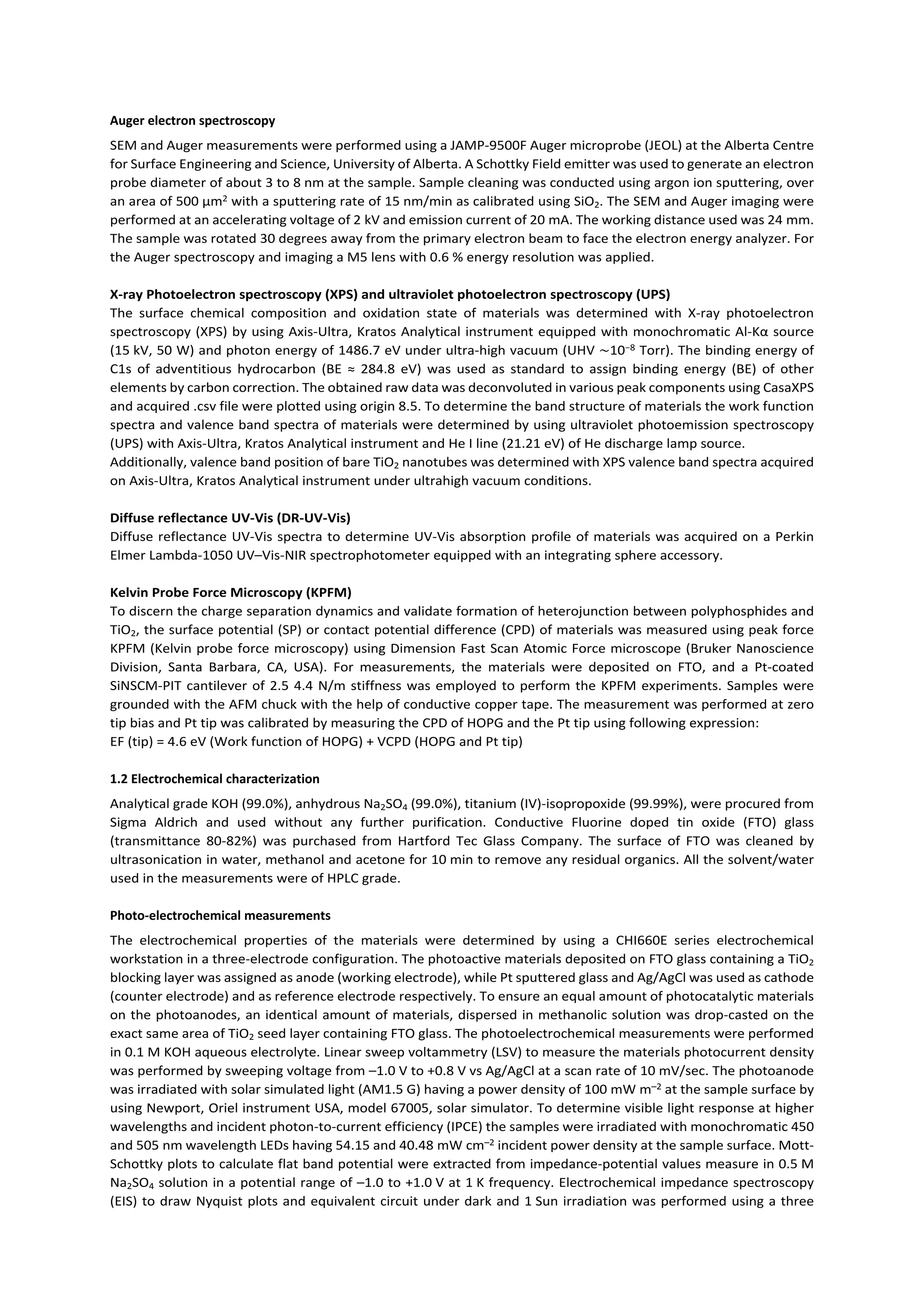 Auger electron spectroscopy
SEM and Auger measurements were performed using a JAMP-9500F Auger microprobe (JEOL) at the Alberta Centre
for Surface Engineering and Science, University of Alberta. A Schottky Field emitter was used to generate an electron
probe diameter of about 3 to 8 nm at the sample. Sample cleaning was conducted using argon ion sputtering, over
an area of 500 µm2 with a sputtering rate of 15 nm/min as calibrated using SiO2. The SEM and Auger imaging were
performed at an accelerating voltage of 2 kV and emission current of 20 mA. The working distance used was 24 mm.
The sample was rotated 30 degrees away from the primary electron beam to face the electron energy analyzer. For
the Auger spectroscopy and imaging a M5 lens with 0.6 % energy resolution was applied.
X-ray Photoelectron spectroscopy (XPS) and ultraviolet photoelectron spectroscopy (UPS)
The surface chemical composition and oxidation state of materials was determined with X-ray photoelectron
spectroscopy (XPS) by using Axis-Ultra, Kratos Analytical instrument equipped with monochromatic Al-Kα source
(15 kV, 50 W) and photon energy of 1486.7 eV under ultra-high vacuum (UHV ∼10−8 Torr). The binding energy of
C1s of adventitious hydrocarbon (BE ≈ 284.8 eV) was used as standard to assign binding energy (BE) of other
elements by carbon correction. The obtained raw data was deconvoluted in various peak components using CasaXPS
and acquired .csv file were plotted using origin 8.5. To determine the band structure of materials the work function
spectra and valence band spectra of materials were determined by using ultraviolet photoemission spectroscopy
(UPS) with Axis-Ultra, Kratos Analytical instrument and He I line (21.21 eV) of He discharge lamp source.
Additionally, valence band position of bare TiO2 nanotubes was determined with XPS valence band spectra acquired
on Axis-Ultra, Kratos Analytical instrument under ultrahigh vacuum conditions.
Diffuse reflectance UV-Vis (DR-UV-Vis)
Diffuse reflectance UV-Vis spectra to determine UV-Vis absorption profile of materials was acquired on a Perkin
Elmer Lambda-1050 UV–Vis-NIR spectrophotometer equipped with an integrating sphere accessory.
Kelvin Probe Force Microscopy (KPFM)
To discern the charge separation dynamics and validate formation of heterojunction between polyphosphides and
TiO2, the surface potential (SP) or contact potential difference (CPD) of materials was measured using peak force
KPFM (Kelvin probe force microscopy) using Dimension Fast Scan Atomic Force microscope (Bruker Nanoscience
Division, Santa Barbara, CA, USA). For measurements, the materials were deposited on FTO, and a Pt-coated
SiNSCM-PIT cantilever of 2.5 4.4 N/m stiffness was employed to perform the KPFM experiments. Samples were
grounded with the AFM chuck with the help of conductive copper tape. The measurement was performed at zero
tip bias and Pt tip was calibrated by measuring the CPD of HOPG and the Pt tip using following expression:
EF (tip) = 4.6 eV (Work function of HOPG) + VCPD (HOPG and Pt tip)
1.2 Electrochemical characterization
Analytical grade KOH (99.0%), anhydrous Na2SO4 (99.0%), titanium (IV)-isopropoxide (99.99%), were procured from
Sigma Aldrich and used without any further purification. Conductive Fluorine doped tin oxide (FTO) glass
(transmittance 80-82%) was purchased from Hartford Tec Glass Company. The surface of FTO was cleaned by
ultrasonication in water, methanol and acetone for 10 min to remove any residual organics. All the solvent/water
used in the measurements were of HPLC grade.
Photo-electrochemical measurements
The electrochemical properties of the materials were determined by using a CHI660E series electrochemical
workstation in a three-electrode configuration. The photoactive materials deposited on FTO glass containing a TiO2
blocking layer was assigned as anode (working electrode), while Pt sputtered glass and Ag/AgCl was used as cathode
(counter electrode) and as reference electrode respectively. To ensure an equal amount of photocatalytic materials
on the photoanodes, an identical amount of materials, dispersed in methanolic solution was drop-casted on the
exact same area of TiO2 seed layer containing FTO glass. The photoelectrochemical measurements were performed
in 0.1 M KOH aqueous electrolyte. Linear sweep voltammetry (LSV) to measure the materials photocurrent density
was performed by sweeping voltage from –1.0 V to +0.8 V vs Ag/AgCl at a scan rate of 10 mV/sec. The photoanode
was irradiated with solar simulated light (AM1.5 G) having a power density of 100 mW m–2 at the sample surface by
using Newport, Oriel instrument USA, model 67005, solar simulator. To determine visible light response at higher
wavelengths and incident photon-to-current efficiency (IPCE) the samples were irradiated with monochromatic 450
and 505 nm wavelength LEDs having 54.15 and 40.48 mW cm–2 incident power density at the sample surface. Mott-
Schottky plots to calculate flat band potential were extracted from impedance-potential values measure in 0.5 M
Na2SO4 solution in a potential range of –1.0 to +1.0 V at 1 K frequency. Electrochemical impedance spectroscopy
(EIS) to draw Nyquist plots and equivalent circuit under dark and 1 Sun irradiation was performed using a three
 