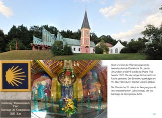 Start und Ziel der Wanderwege ist die beein-
druckende Pfarrkirche St. Jakob. Urkundlich
erwähnt wurde die Pfarre Thal bereits 1322.
Die derzeitige Kirche hat Ernst Fuchs gestal-
tet. Die Einweihung erfolgte am 15. Mai 1994
durch Bischof Johann Weber.
Die Pfarrkirche St. Jakob ist Ausgangspunkt
des weststeirischen Jakobswegs, der bis
Santiago de Compostela führt.
27
 