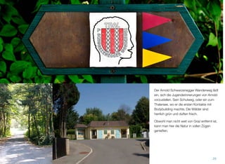 Der Arnold Schwarzenegger Wanderweg lädt
ein, sich die Jugenderinnerungen von Arnold
vorzustellen. Sein Schulweg, oder ein zum
Thalersee, wo er die ersten Kontakte mit Bo-
dybuilding machte. Die Wälder sind herrlich
grün und duften frisch.
Obwohl man nicht weit von Graz entfernt ist,
kann man hier die Natur in vollen Zügen ge-
nießen.
28
 