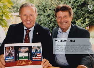 Im Museum sind hunderte persönlichen Erinnerungstücken
der drei beindruckenden Weltkarrieren von Arnold Schwarz-
enegger ausgestellt. Peter Urdl und Helmut Gombocz haben
dieses fantastische Museum gemeinsam realisiert.
MUSEUM THAL
9
 