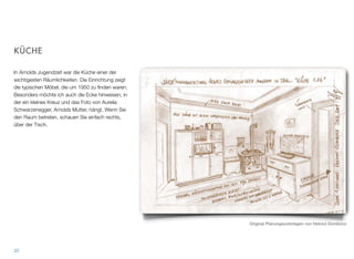 KÜCHE
In Arnolds Jugendzeit war die Küche einer der wichti-
gesten Räumlichkeiten. Die Einrichtung zeigt die typi-
schen Möbel, die um 1950 zu ﬁnden waren. Beson-
ders möchte ich auch die Ecke hinweisen, in der ein
kleines Kreuz und das Foto von Aurelia Schwarz-
enegger, Arnolds Mutter, hängt. Wenn Sie den Raum
betreten, schauen Sie einfach rechts, über der
Tisch.
34
Original Planungsunterlagen von Helmut Gombocz
 