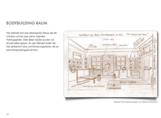BODYBUILDING RAUM
Hier beﬁndet sich eine lebensgroße Statue des Mr.
Universe und ein paar seiner originalen Trainingsgerä-
te. Viele dieser Geräte wurden von Arnold selbst ge-
baut. An den Wänden ﬁnden Sie hier zahlreiche Fo-
tos und Erinnerungsstücke, die an seine Bodybuil-
dingzeit erinnern.
35
Original Planungsunterlagen von Helmut Gombocz
 