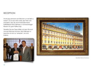 RECEPTION
Arnold ging seinerzeit nach München um die Welt zu
erobern. Es ist zwar reiner Zufall, aber Peter Urdl ar-
rangierte, dass der renommierte Münchener Kaffee-
lieferant Alois Dallmayer, im Schwarzenegger Muse-
um für guten Kaffee sorgt.
Genießen Sie eine Tasse Kaffee und wenn Sie auch
mal nach München kommen, Alois Dallmayer zu be-
suchen ist nicht nur “einkaufen”, es ist ein Erlebnis.
3838
Gemälde Helmut Gombocz
 