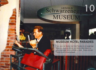 Franz Jauk, der Besitzer des Hotel Paradies ist ein langjähriger
Bekannter von Arnie-Gönner und Mentor Alfred Gerstl, hat
schon seit langer Zeit eine Afﬁnität zu Sport, Fitness und dem
Thema Arnold Schwarzenegger.
MUSEUM HOTEL PARADIES
10
 