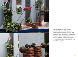 Im Hotel Paradies, ist Sport ein ganz wesentli-
cher Bestandteil der typischen Gastfreund-
lichkeit, die man von Franz Jauk und seinem
Team gepﬂegt wird. Es lag Nahe, den großen
Steirer, der praktisch “um die Ecke” zur Welt
kam und aufgewachsen ist, mit einer Samm-
lung von Originalgeräten und vielen Bildern
zu ehren.
42
 