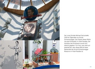 Der Linzer Künstler Michael Greil erstellte
2009 ein Ölgemälde von Arnold Schwarz-
enegger. Das Original dieses Werks hat einen
Ehrenplatz im Hotel Paradies. Der Kaufpreis
des Kunstwerks wurde nicht bekannt gege-
ben. Für Franz Jauk steht auf jedenfall fest,
dass dieses Bild ein fester Bestandteil des
Arnold Schwarzenegger Museums im Hotel
Paradies ist.
43
 