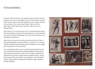 FOTOMATERIAL
An dieser Stelle möchte ich mich besonders bei den vielen Freun-
den bedanken, die mich mit einmaligen Fotos und Informationen ver-
sorgt haben. Unter anderem stammen die Bilder aus den privaten
Archiven von Kurt Marnul, Franz Jauk, Albert Busek, Peter Urdl, Pe-
ter Steinmüller, Florian Voigt, Helmut Gombocz, Werner Pink und Mi-
chael König.
Vielen Dank auch an die Gemeinde Thal, im speziellen Bürgermeis-
ter Peter Schickhofer und Special Olympics Österreich mit dem Prä-
sidenten Hermann Kröll für die Beiträge, die Fotos und die freundli-
che und tatkräftige Unterstützung.
Sollte der Inhalt oder die Aufmachung des Buches Rechte Dritter o-
der gesetzliche Bestimmungen verletzen, so ersuche ich um entspre-
chende schriftliche Benachrichtigung (keine E-Mail) an meine ange-
gebene Postanschrift ohne Kostennote.
Die unverzügliche Entfernung von zu Recht beanstandeten Inhalten,
ohne dass die Einschaltung eines Rechtsbeistandes notwendig ist,
wird ausdrücklich garantiert. Sollten ohne vorherige schriftliche Kon-
taktaufnahme über den Postweg Kosten ausgelöst werden, werden
diese bereits jetzt vollumfänglich zurück gewiesen. Falls erforderlich
werden wegen Verletzung vorgenannter Bestimmungen rechtliche
Schritte eingeleitet.
62
 