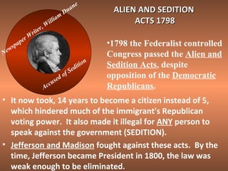 N

spa
ew

r
pe

W

r
ite
r

m
lia
l
Wi
,

n
ua
D

o
ed
s
ccu
A

f

e

n
tio
i
ed
S

ALIEN AND SEDITION
ACTS 1798
•1798 the Federalist controlled
Congress passed the Alien and
Sedition Acts, despite
opposition of the Democratic
Republicans.

• It now took, 14 years to become a citizen instead of 5,
which hindered much of the immigrant's Republican
voting power. It also made it illegal for ANY person to
speak against the government (SEDITION).
• Jefferson and Madison fought against these acts. By the
time, Jefferson became President in 1800, the law was
weak enough to be eliminated.

 
