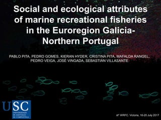 Social and ecological attributes
of marine recreational fisheries
in the Euroregion Galicia-
Northern Portugal
8th WRFC. Victoria, 16-20 July 2017
PABLO PITA, PEDRO GOMES, KIERAN HYDER, CRISTINA PITA, MAFALDA RANGEL,
PEDRO VEIGA, JOSÉ VINGADA, SEBASTIÁN VILLASANTE
 