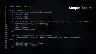 Simple Tokenpragma solidity ^0.4.13;
contract MyToken {
mapping (address => uint256) public balanceOf;
string public name;
string public symbol;
uint8 public decimals;
function MyToken(uint256 initialSupply, string name, string symbol, uint8 decimalUnits) {
balanceOf[msg.sender] = initialSupply;
name = name;
symbol = symbol;
decimals = decimalUnits;
}
function transfer(address _to, uint256 _value) {
if (balanceOf[msg.sender] < _value || balanceOf[_to] + _value < balanceOf[_to]) revert();
balanceOf[msg.sender] -= _value;
balanceOf[_to] += _value;
}
}
1
2
3
4
5
6
7
8
9
10
11
12
13
14
15
16
17
18
19
20
21
22
 