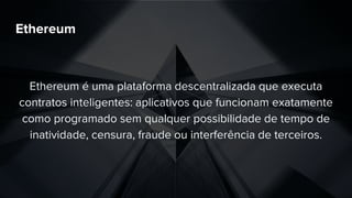 Ethereum
Ethereum é uma plataforma descentralizada que executa
contratos inteligentes: aplicativos que funcionam exatamente
como programado sem qualquer possibilidade de tempo de
inatividade, censura, fraude ou interferência de terceiros.
 