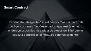 Smart Contract
Um contrato inteligente (“smart contract”) é um trecho de
código, com suas funções e dados, que reside em um
endereço específico na cadeia de blocos do Ethereum e
executa obrigações contratuais automaticamente.
 