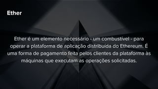 Ether
Ether é um elemento necessário - um combustível - para
operar a plataforma de aplicação distribuída do Ethereum. É
uma forma de pagamento feita pelos clientes da plataforma às
máquinas que executam as operações solicitadas.
 