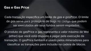 Gas e Gas Price
Cada transação especifica um limite de gas e gasPrice. O limite
de gas serve para protegê-lo de bugs no código que podem
ser executados até seus fundos serem esgotados.
O produto de gasPrice e gas representa o valor máximo de Wei
(ether) que você está disposto a pagar pela execução da
transação. O gasPrice também é usado pelos mineradores para
classificar as transações para inclusão na cadeia de blocos.
 