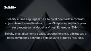 Solidity
Solidity é uma linguagem de alto nível orientada a contrato
cuja sintaxe é semelhante à do JavaScript e é projetada para
ser executada na Máquina Virtual Ethereum (EVM).
Solidity é estaticamente tipada, suporta herança, bibliotecas e
tipos complexos definidos pelo usuário e outros recursos.
 