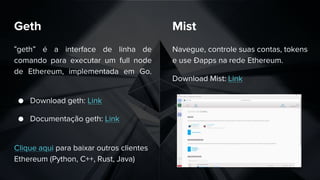 Geth
“geth” é a interface de linha de
comando para executar um full node
de Ethereum, implementada em Go.
● Download geth: Link
● Documentação geth: Link
Clique aqui para baixar outros clientes
Ethereum (Python, C++, Rust, Java)
Navegue, controle suas contas, tokens
e use Ðapps na rede Ethereum.
Download Mist: Link
Mist
 