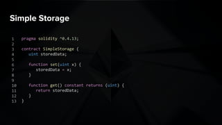 Simple Storage
pragma solidity ^0.4.13;
contract SimpleStorage {
uint storedData;
function set(uint x) {
storedData = x;
}
function get() constant returns (uint) {
return storedData;
}
}
1
2
3
4
5
6
7
8
9
10
11
12
13
 