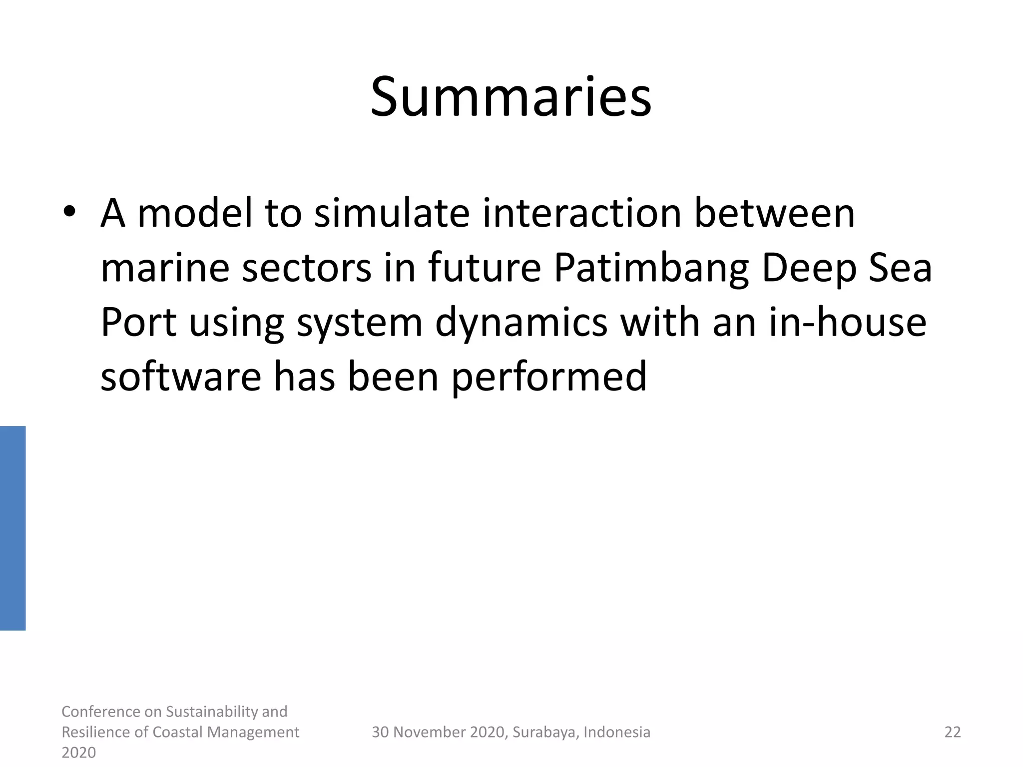 Summaries
• A model to simulate interaction between
marine sectors in future Patimbang Deep Sea
Port using system dynamics with an in-house
software has been performed
Conference on Sustainability and
Resilience of Coastal Management
2020
30 November 2020, Surabaya, Indonesia 22
 