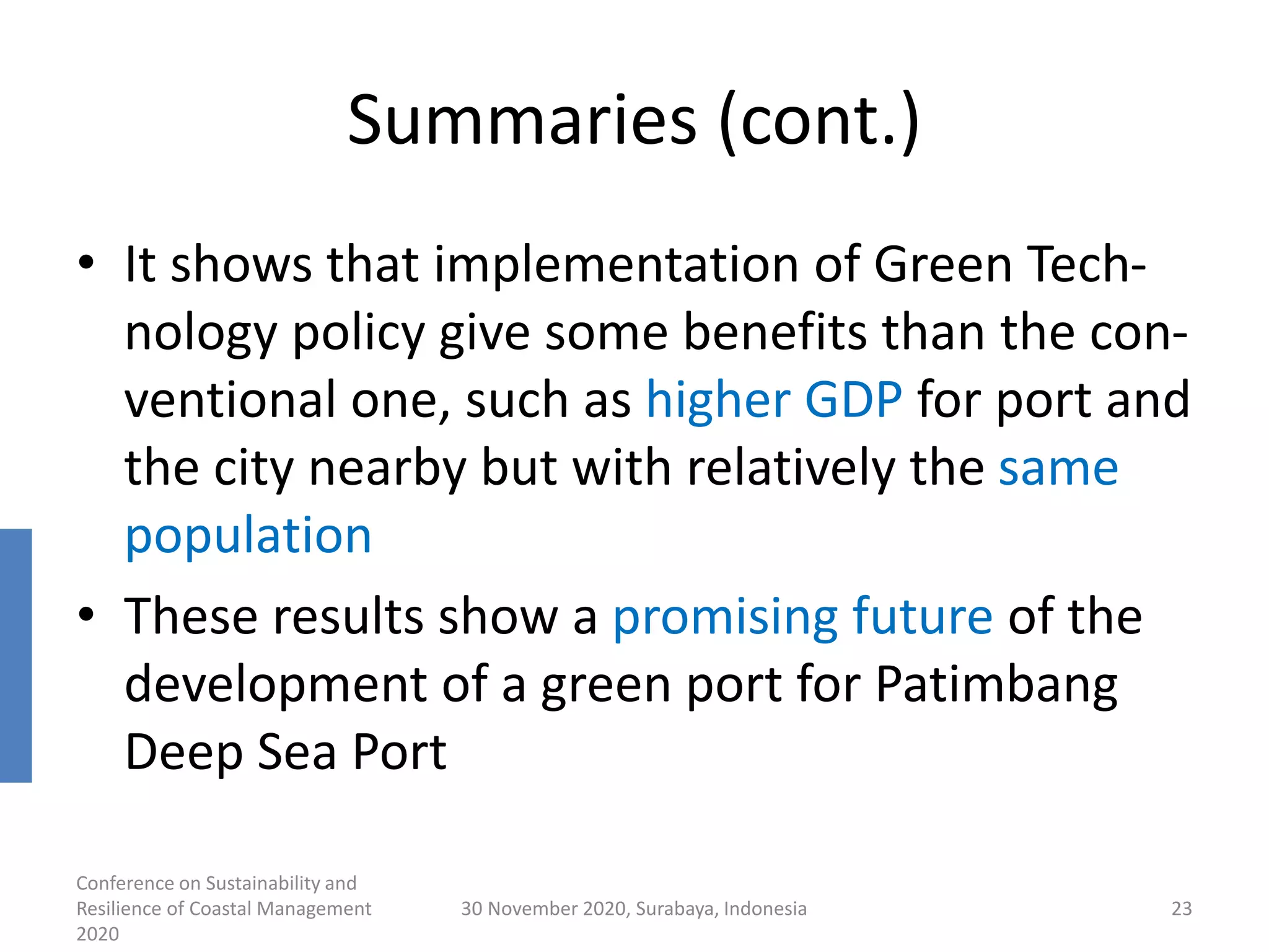 Summaries (cont.)
• It shows that implementation of Green Tech-
nology policy give some benefits than the con-
ventional one, such as higher GDP for port and
the city nearby but with relatively the same
population
• These results show a promising future of the
development of a green port for Patimbang
Deep Sea Port
Conference on Sustainability and
Resilience of Coastal Management
2020
30 November 2020, Surabaya, Indonesia 23
 