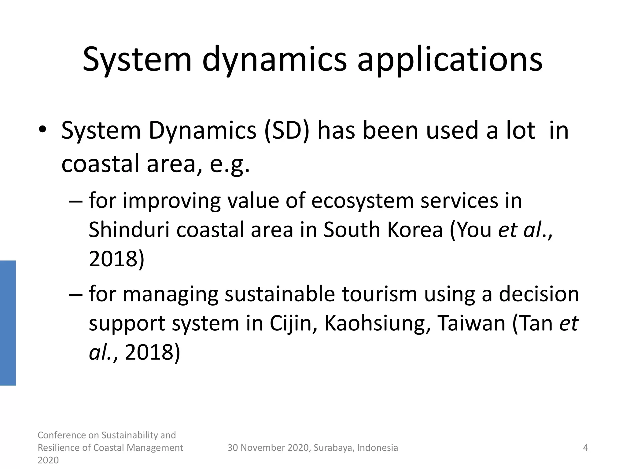 System dynamics applications
• System Dynamics (SD) has been used a lot in
coastal area, e.g.
– for improving value of ecosystem services in
Shinduri coastal area in South Korea (You et al.,
2018)
– for managing sustainable tourism using a decision
support system in Cijin, Kaohsiung, Taiwan (Tan et
al., 2018)
Conference on Sustainability and
Resilience of Coastal Management
2020
30 November 2020, Surabaya, Indonesia 4
 