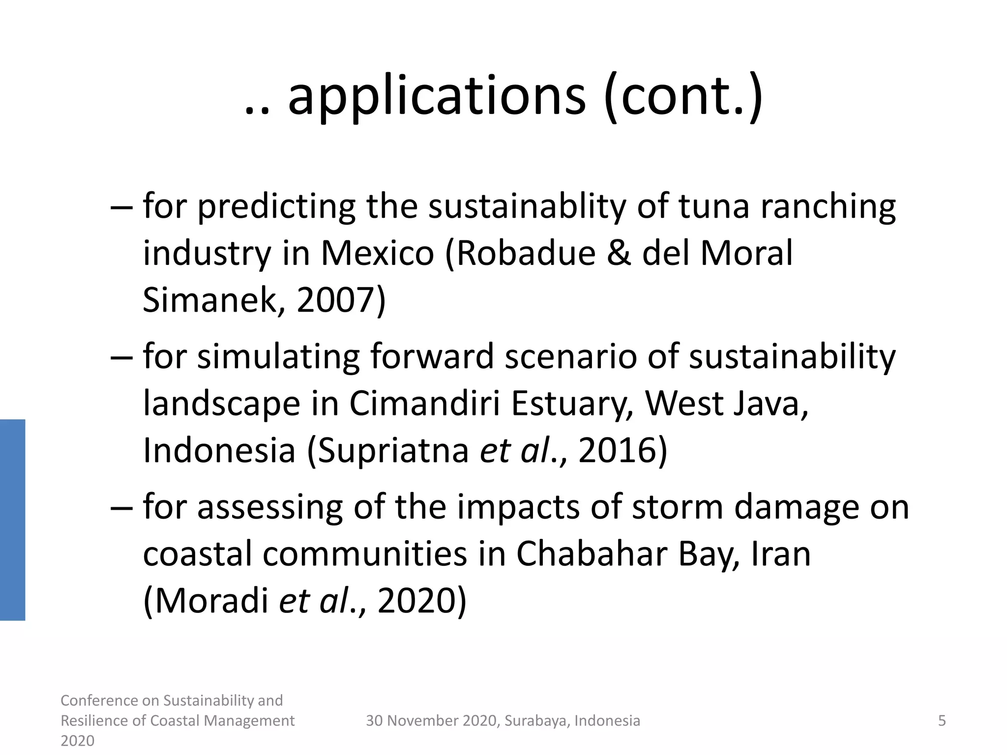 .. applications (cont.)
– for predicting the sustainablity of tuna ranching
industry in Mexico (Robadue & del Moral
Simanek, 2007)
– for simulating forward scenario of sustainability
landscape in Cimandiri Estuary, West Java,
Indonesia (Supriatna et al., 2016)
– for assessing of the impacts of storm damage on
coastal communities in Chabahar Bay, Iran
(Moradi et al., 2020)
Conference on Sustainability and
Resilience of Coastal Management
2020
30 November 2020, Surabaya, Indonesia 5
 