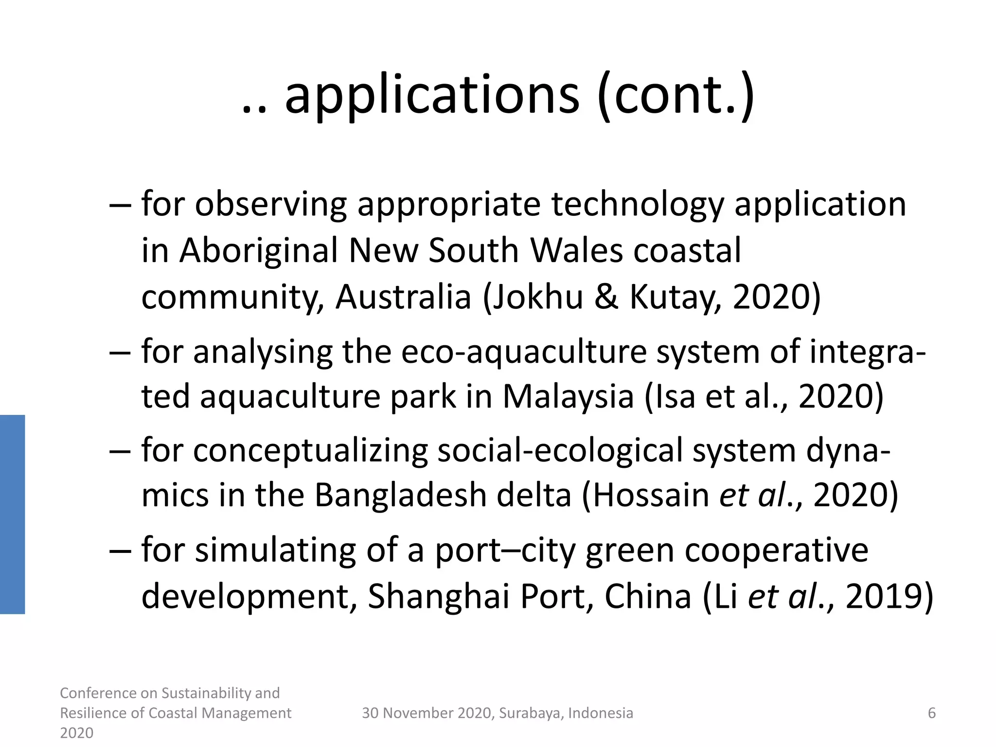 .. applications (cont.)
– for observing appropriate technology application
in Aboriginal New South Wales coastal
community, Australia (Jokhu & Kutay, 2020)
– for analysing the eco-aquaculture system of integra-
ted aquaculture park in Malaysia (Isa et al., 2020)
– for conceptualizing social-ecological system dyna-
mics in the Bangladesh delta (Hossain et al., 2020)
– for simulating of a port–city green cooperative
development, Shanghai Port, China (Li et al., 2019)
Conference on Sustainability and
Resilience of Coastal Management
2020
30 November 2020, Surabaya, Indonesia 6
 