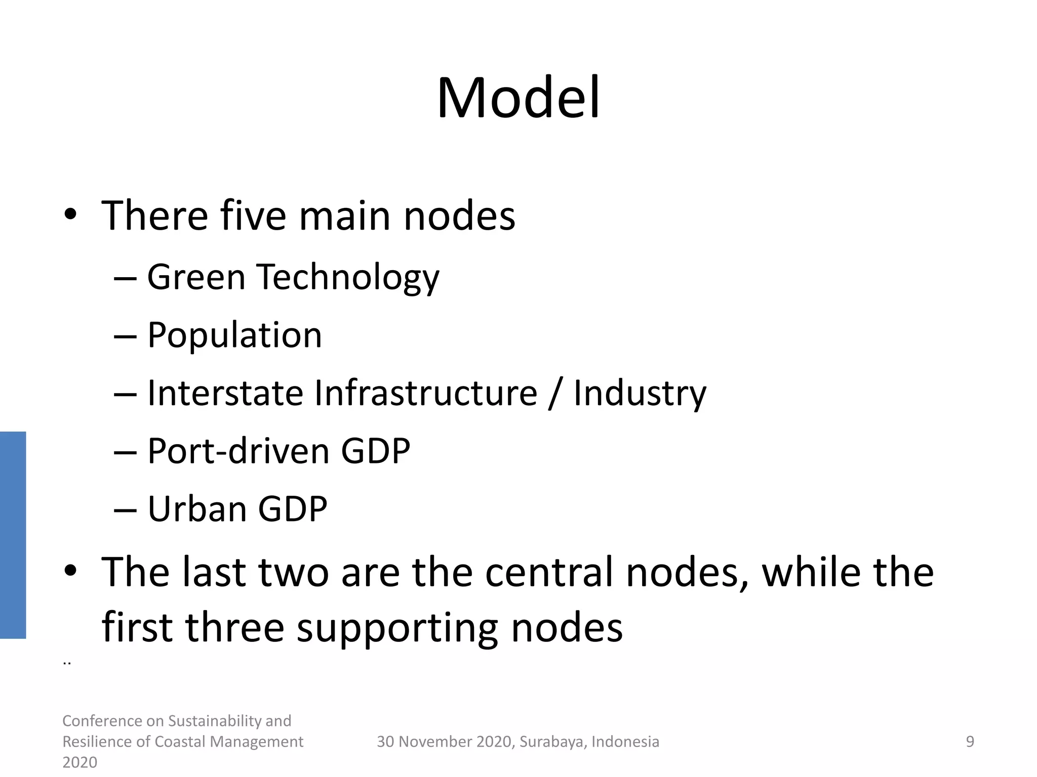 Model
• There five main nodes
– Green Technology
– Population
– Interstate Infrastructure / Industry
– Port-driven GDP
– Urban GDP
• The last two are the central nodes, while the
first three supporting nodes
Conference on Sustainability and
Resilience of Coastal Management
2020
30 November 2020, Surabaya, Indonesia 9
..
 