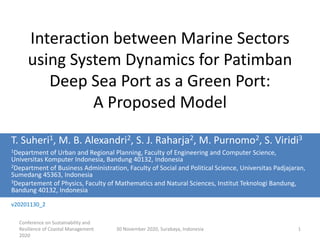 Conference on Sustainability and
Resilience of Coastal Management
2020
30 November 2020, Surabaya, Indonesia 1
Interaction between Marine Sectors
using System Dynamics for Patimban
Deep Sea Port as a Green Port:
A Proposed Model
T. Suheri1, M. B. Alexandri2, S. J. Raharja2, M. Purnomo2, S. Viridi3
1Department of Urban and Regional Planning, Faculty of Engineering and Computer Science,
Universitas Komputer Indonesia, Bandung 40132, Indonesia
2Department of Business Administration, Faculty of Social and Political Science, Universitas Padjajaran,
Sumedang 45363, Indonesia
3Departement of Physics, Faculty of Mathematics and Natural Sciences, Institut Teknologi Bandung,
Bandung 40132, Indonesia
v20201130_2
 