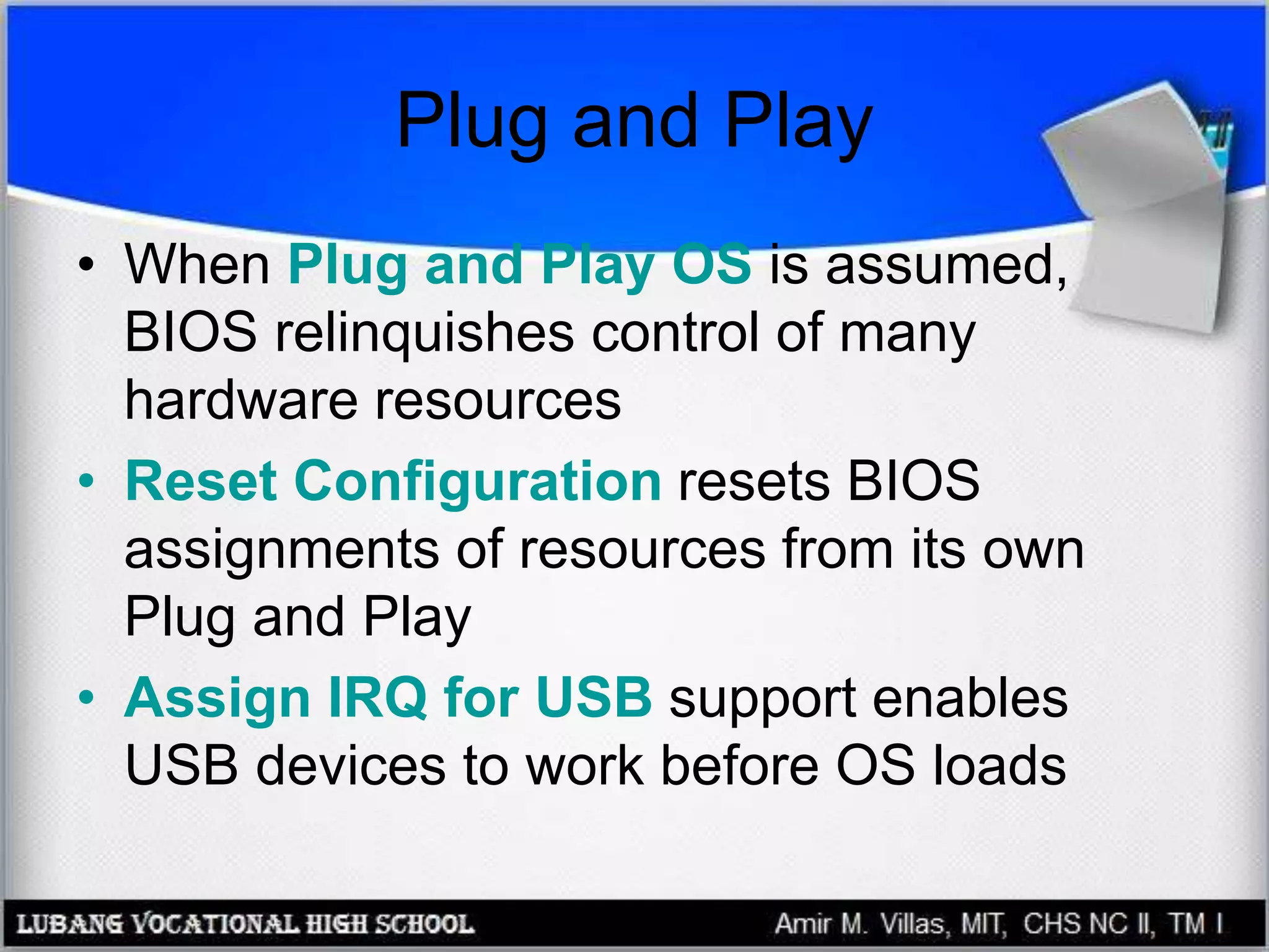 Plug and Play
• When Plug and Play OS is assumed,
BIOS relinquishes control of many
hardware resources
• Reset Configuration resets BIOS
assignments of resources from its own
Plug and Play
• Assign IRQ for USB support enables
USB devices to work before OS loads
 