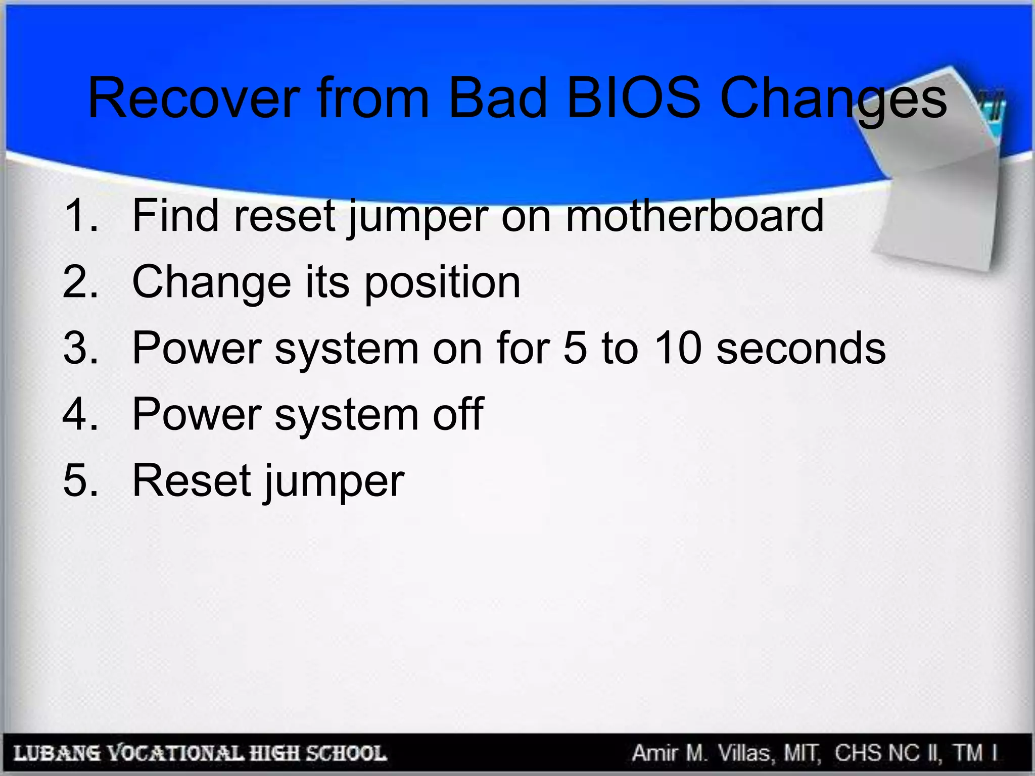 Recover from Bad BIOS Changes
1. Find reset jumper on motherboard
2. Change its position
3. Power system on for 5 to 10 seconds
4. Power system off
5. Reset jumper
 