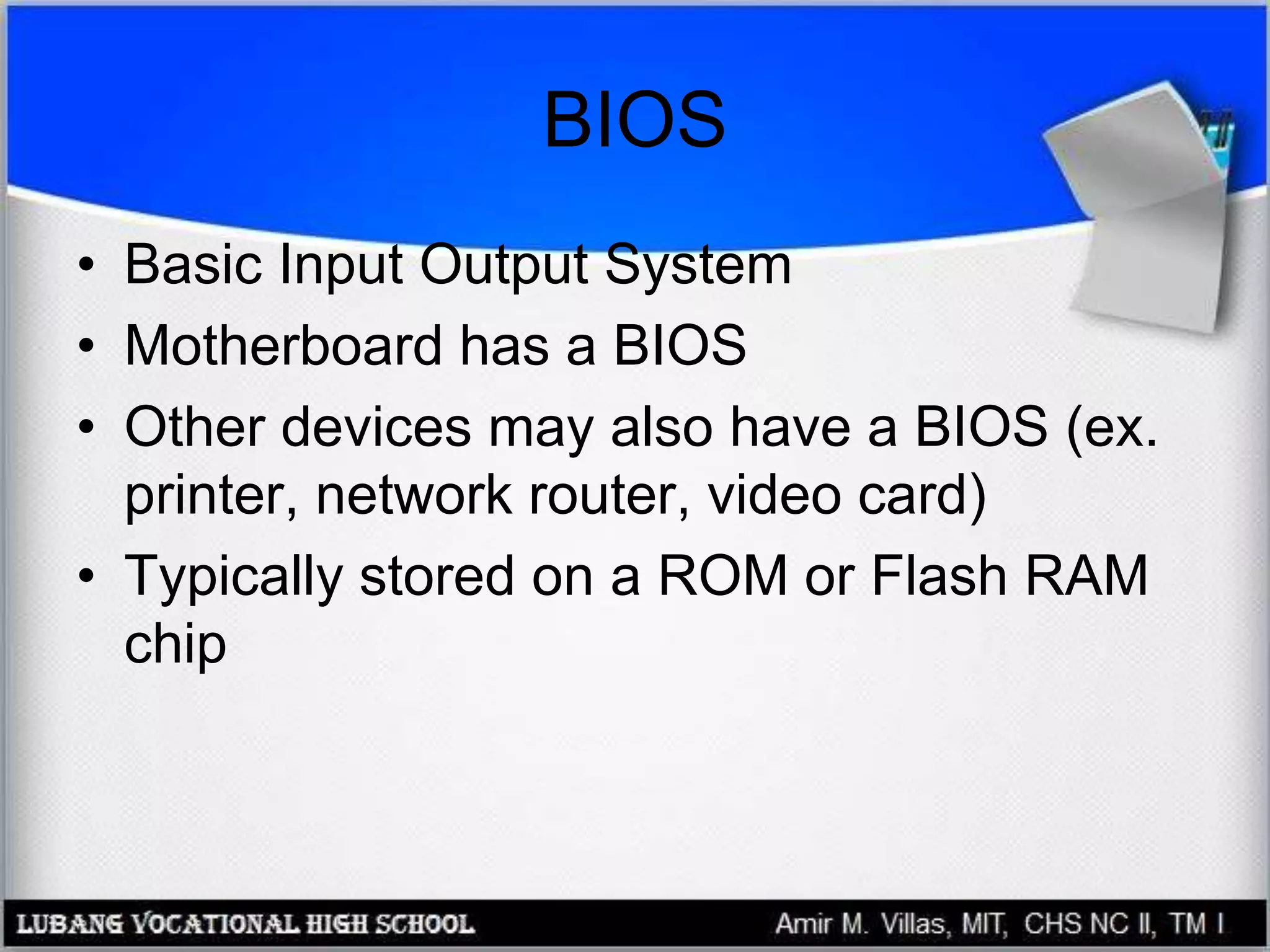 BIOS
• Basic Input Output System
• Motherboard has a BIOS
• Other devices may also have a BIOS (ex.
printer, network router, video card)
• Typically stored on a ROM or Flash RAM
chip
 
