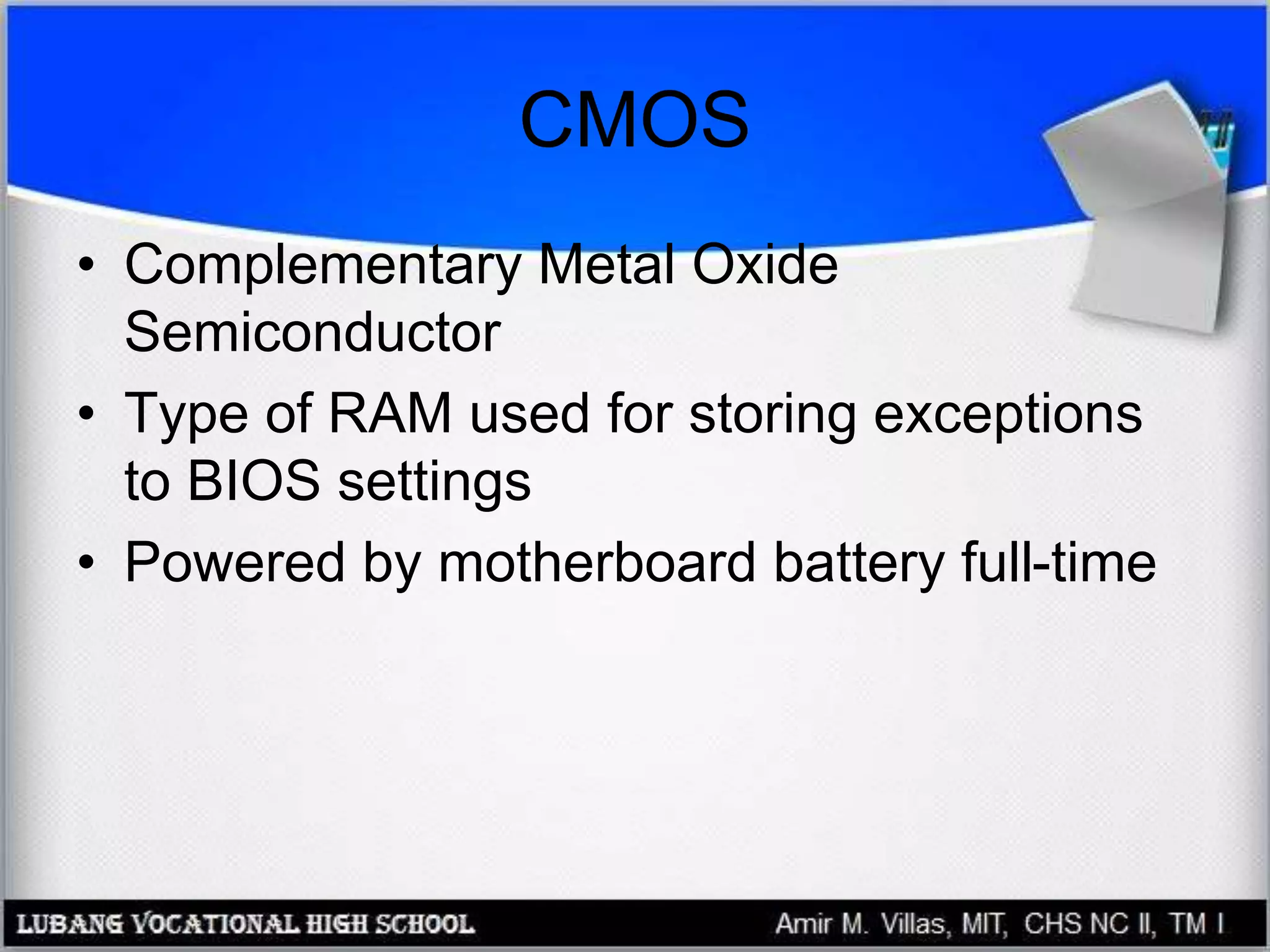 CMOS
• Complementary Metal Oxide
Semiconductor
• Type of RAM used for storing exceptions
to BIOS settings
• Powered by motherboard battery full-time
 
