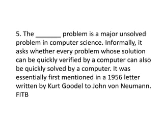 5. The _______ problem is a major unsolved
problem in computer science. Informally, it
asks whether every problem whose solution
can be quickly verified by a computer can also
be quickly solved by a computer. It was
essentially first mentioned in a 1956 letter
written by Kurt Goodel to John von Neumann.
FITB
 