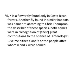*6. X is a flower fly found only in Costa Rican
forests. Another fly found in similar habitats
was named Y; according to Chris Thompson,
the describer of these species, both names
were in "recognition of [their] great
contributions to the science of Dipterology“.
Give me either X and Y or the people after
whom X and Y were named.
 