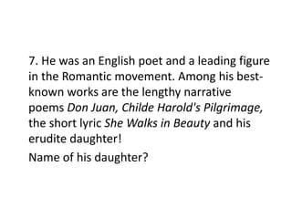 7. He was an English poet and a leading figure
in the Romantic movement. Among his best-
known works are the lengthy narrative
poems Don Juan, Childe Harold's Pilgrimage,
the short lyric She Walks in Beauty and his
erudite daughter!
Name of his daughter?
 