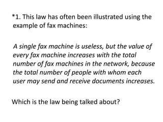 *1. This law has often been illustrated using the
example of fax machines:
A single fax machine is useless, but the value of
every fax machine increases with the total
number of fax machines in the network, because
the total number of people with whom each
user may send and receive documents increases.
Which is the law being talked about?
 