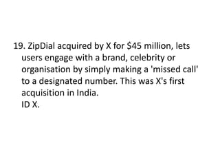 19. ZipDial acquired by X for $45 million, lets
users engage with a brand, celebrity or
organisation by simply making a 'missed call'
to a designated number. This was X's first
acquisition in India.
ID X.
 