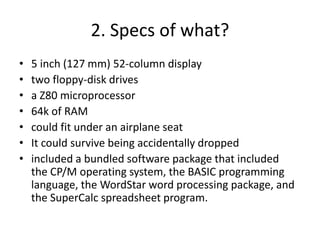 2. Specs of what?
• 5 inch (127 mm) 52-column display
• two floppy-disk drives
• a Z80 microprocessor
• 64k of RAM
• could fit under an airplane seat
• It could survive being accidentally dropped
• included a bundled software package that included
the CP/M operating system, the BASIC programming
language, the WordStar word processing package, and
the SuperCalc spreadsheet program.
 