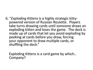 6. “Exploding Kittens is a highly strategic kitty-
powered version of Russian Roulette. Players
take turns drawing cards until someone draws an
exploding kitten and loses the game. The deck is
made up of cards that let you avoid exploding by
peeking at cards before you draw, forcing
your opponent to draw multiple cards, or
shuffling the deck.”
Exploding Kittens is a card game by which..
Company?
 
