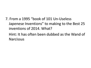 7. From a 1995 “book of 101 Un-Useless
Japenese Inventions” to making to the Best 25
inventions of 2014. What?
Hint: It has often been dubbed as the Wand of
Narcissus
 